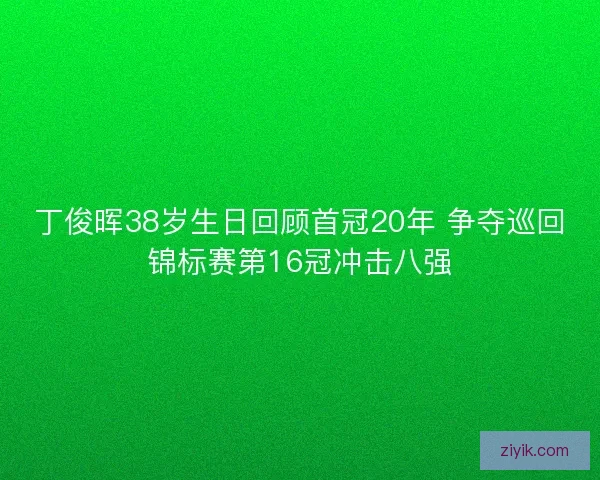 丁俊晖38岁生日回顾首冠20年 争夺巡回锦标赛第16冠冲击八强