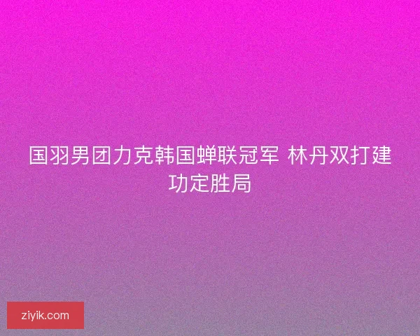 国羽男团力克韩国蝉联冠军 林丹双打建功定胜局