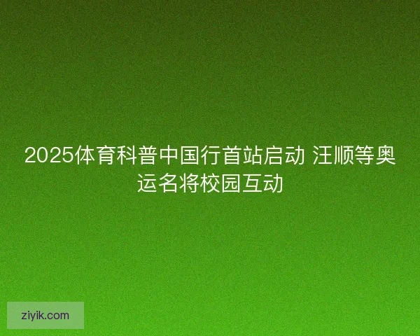 2025体育科普中国行首站启动 汪顺等奥运名将校园互动