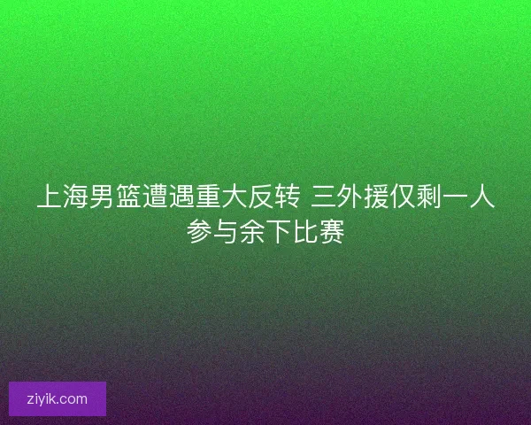 上海男篮遭遇重大反转 三外援仅剩一人参与余下比赛