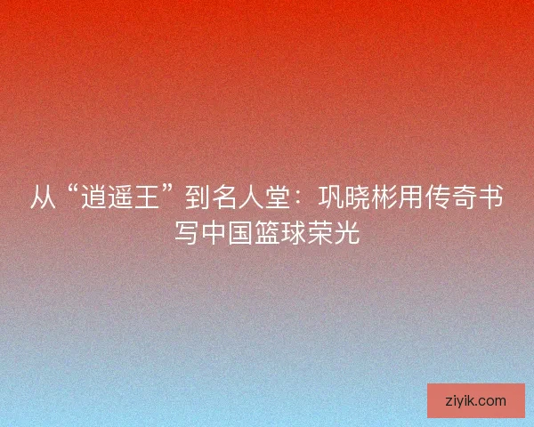 从 “逍遥王” 到名人堂：巩晓彬用传奇书写中国篮球荣光