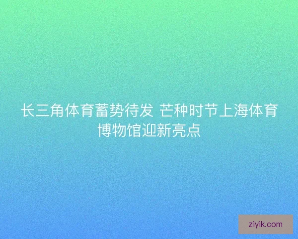 长三角体育蓄势待发 芒种时节上海体育博物馆迎新亮点