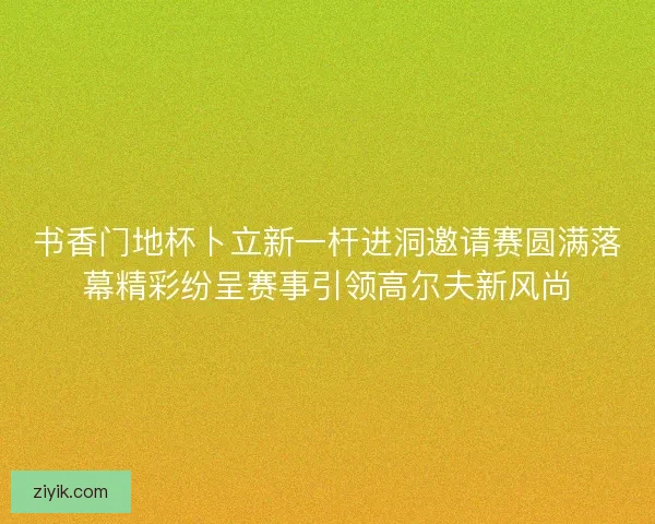 书香门地杯卜立新一杆进洞邀请赛圆满落幕精彩纷呈赛事引领高尔夫新风尚